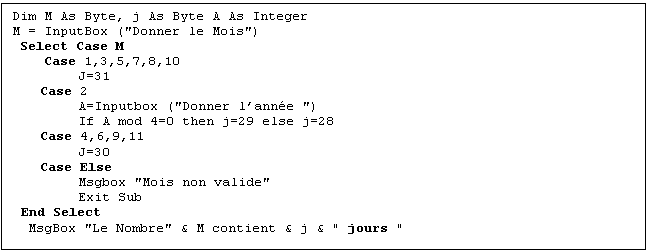 Zone de Texte: Dim M As Byte, j As Byte A As Integer
M = InputBox ("Donner le Mois")
 Select Case M
    Case 1,3,5,7,8,10
J=31
Case 2
A=Inputbox ("Donner lanne ")
If A mod 4=0 then j=29 else j=28
Case 4,6,9,11
J=30
Case Else
Msgbox "Mois non valide"
Exit Sub
End Select
  MsgBox "Le Nombre" & M contient & j & " jours "
